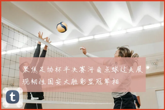聚焦足协杯半决赛河南点球过关展现韧性国安大胜彰显冠军相