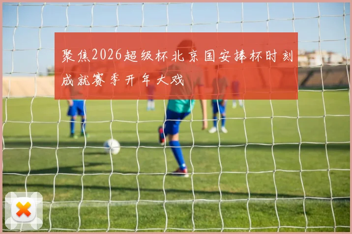 聚焦2026超级杯北京国安捧杯时刻成就赛季开年大戏