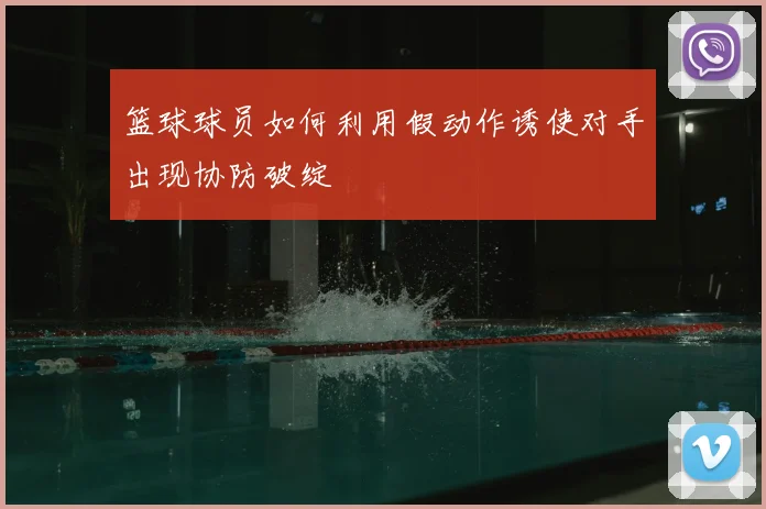 篮球球员如何利用假动作诱使对手出现协防破绽