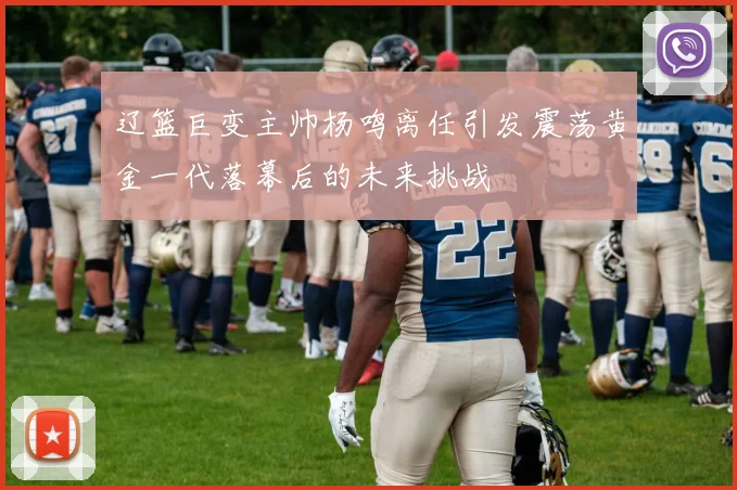 辽篮巨变主帅杨鸣离任引发震荡黄金一代落幕后的未来挑战