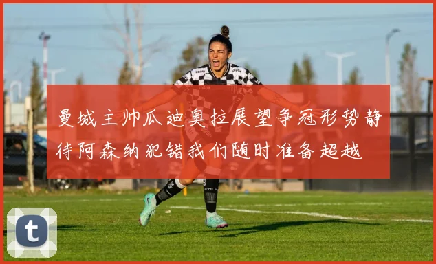 曼城主帅瓜迪奥拉展望争冠形势静待阿森纳犯错我们随时准备超越