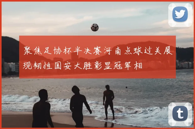 聚焦足协杯半决赛河南点球过关展现韧性国安大胜彰显冠军相