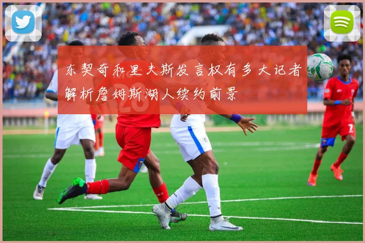 东契奇和里夫斯发言权有多大记者解析詹姆斯湖人续约前景