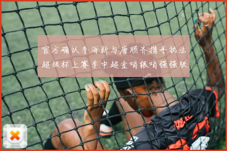 官方确认李海新与唐顺齐携手执法超级杯上赛季中超金哨银哨强强联合