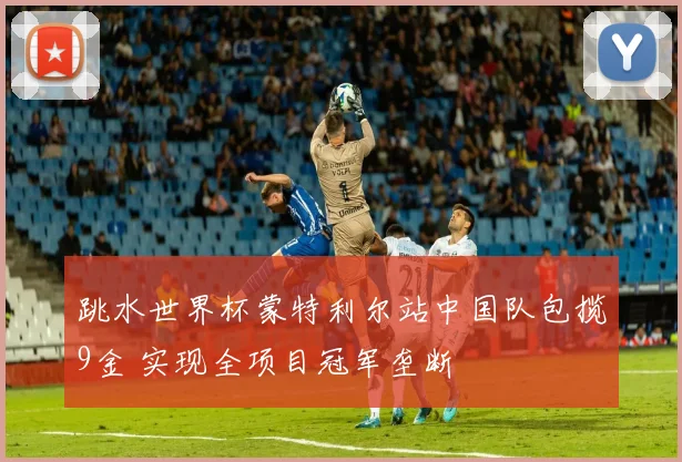 跳水世界杯蒙特利尔站中国队包揽9金 实现全项目冠军垄断