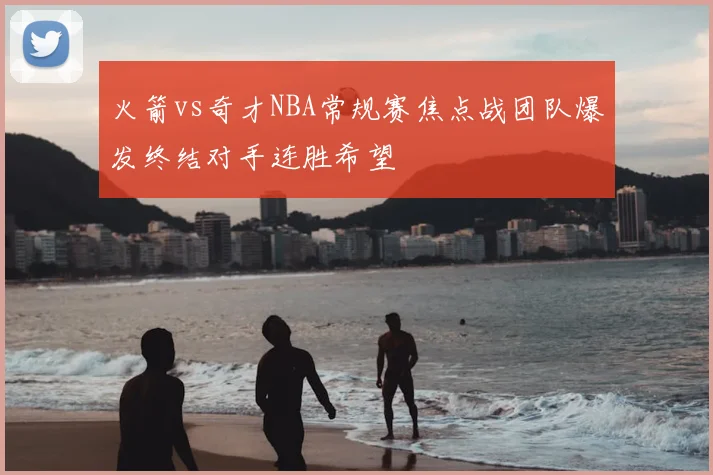 火箭vs奇才NBA常规赛焦点战团队爆发终结对手连胜希望