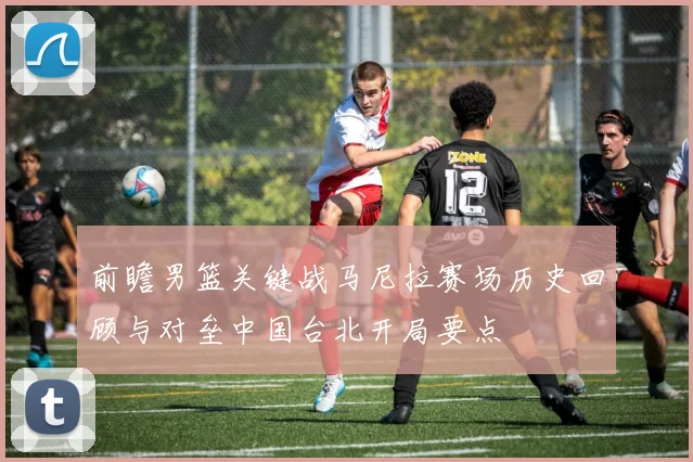 前瞻男篮关键战马尼拉赛场历史回顾与对垒中国台北开局要点