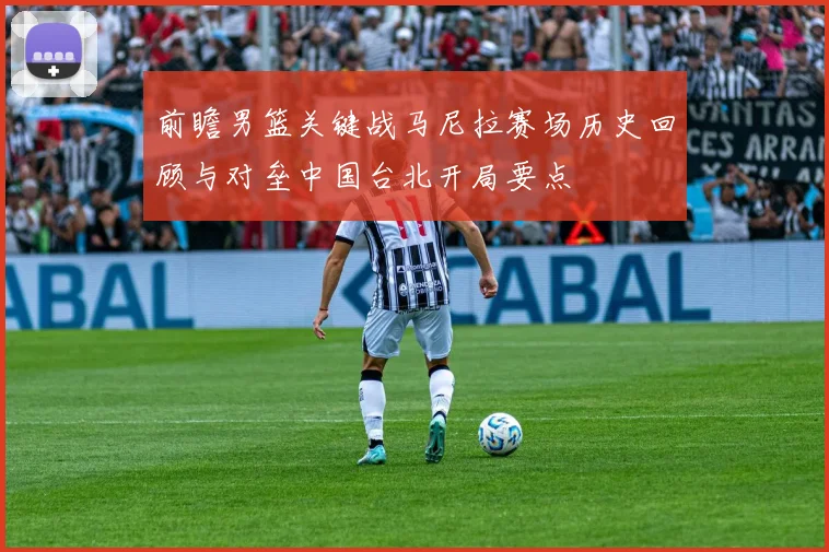 前瞻男篮关键战马尼拉赛场历史回顾与对垒中国台北开局要点